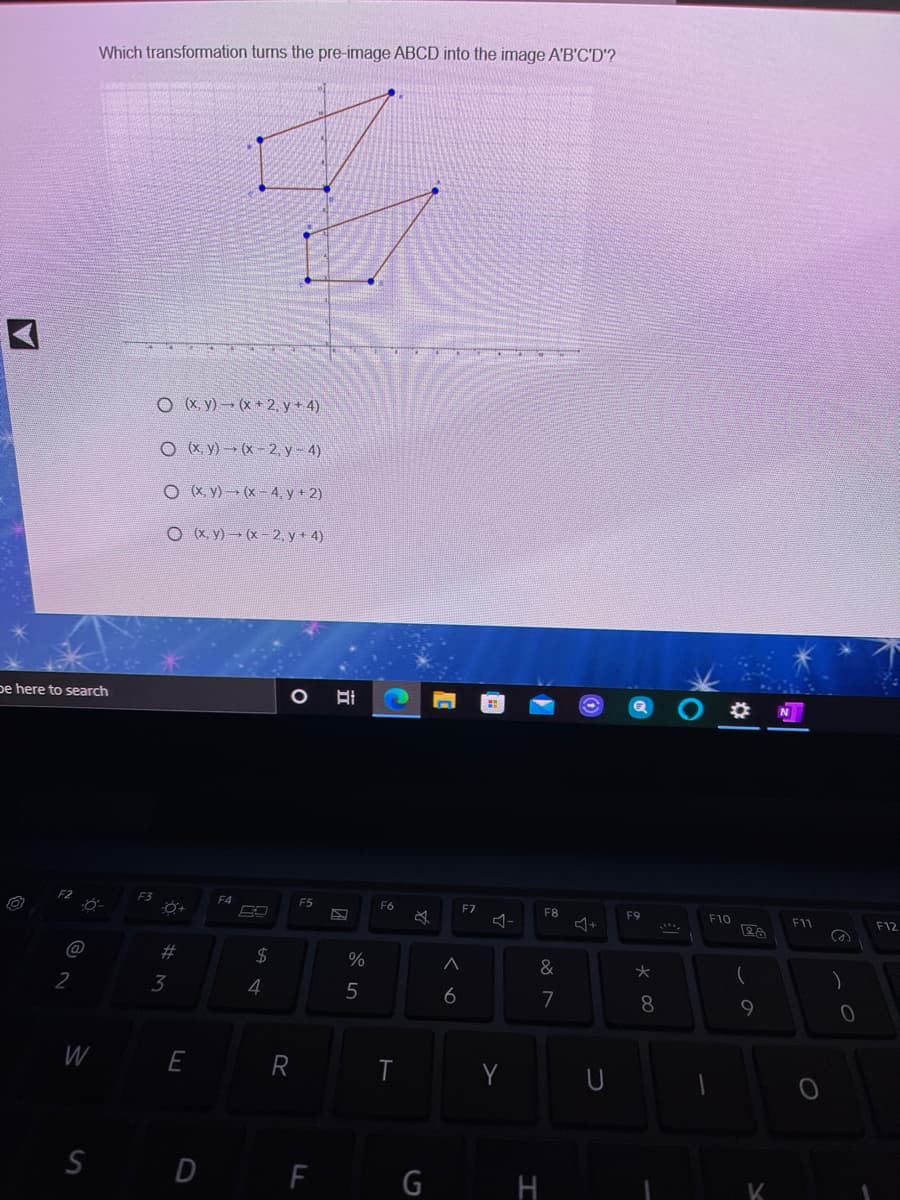 Which transformation turns the pre-image ABCD into the image A'B'C'D'?
O X y) (x + 2, y + 4)
O x. y) (x- 2, y - 4)
O x y) (x- 4, y+ 2)
O (X, y) (x - 2, y + 4)
pe here to search
F3
F4
F5
F6
F7
F8
F9
F10
F11
F12
@
2$
%
&
2
3
4
5
6
7
8
W
E
R
Y
S D F
G
H
K
立
