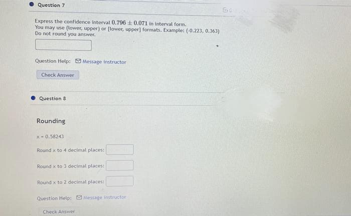 Question 7
Express the confidence interval 0.796 + 0.071 in interval form.
You may use (lower, upper) or [lower, upper] formats. Example: (-0.223, 0.363)
Do not round you answer.
Question Help: 9 Message instructor
Check Answer
Question 8
Rounding
x- 0.58243
Round x to 4 decimal places:
Round x to 3 decimal places:
Round x to 2 decimal places:
Question Help: 9 Message instructor
Check Answer
