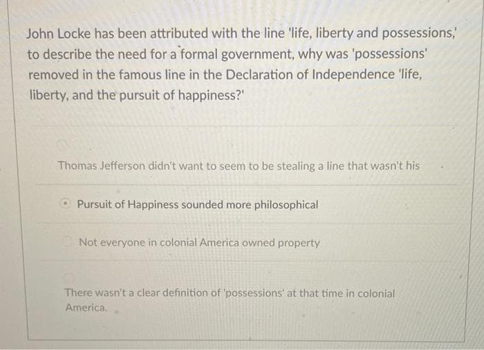 John Locke has been attributed with the line 'life, liberty and possessions,'
to describe the need for a formal government, why was 'possessions'
removed in the famous line in the Declaration of Independence 'life,
liberty, and the pursuit of happiness?"
Thomas Jefferson didn't want to seem to be stealing a line that wasn't his
Pursuit of Happiness sounded more philosophical
Not everyone in colonial America owned property
There wasn't a clear definition of 'possessions' at that time in colonial
America.
