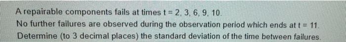 A repairable components fails at times t = 2, 3, 6, 9, 10.
No further failures are observed during the observation period which ends at t = 11.
Determine (to 3 decimal places) the standard deviation of the time between failures.
