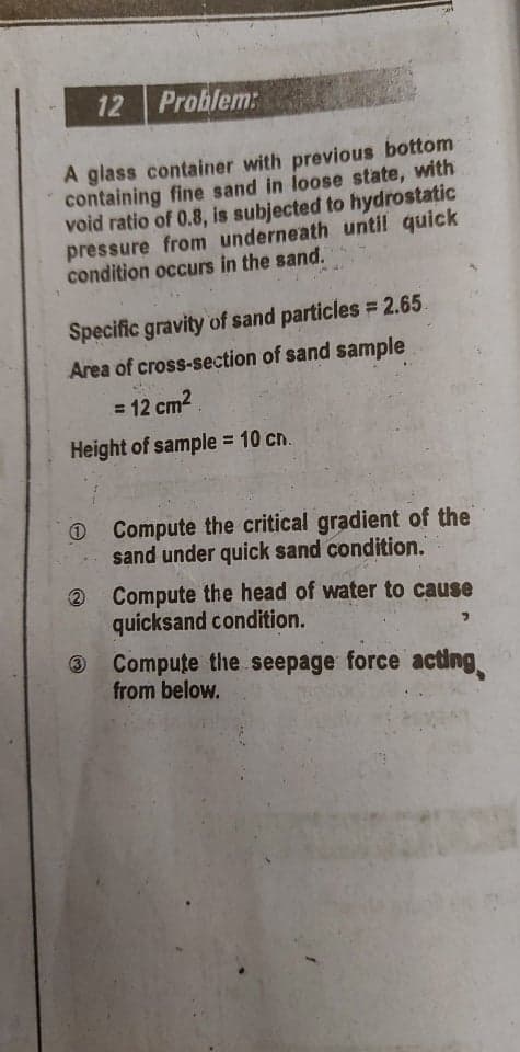 12 Problem:
A glass container with previous bottom
containing fine sand in loose state, with
void ratio of 0.8, is subjected to hydrostatic
pressure from underneath until quick
condition occurs in the sand.
Specific gravity of sand particles = 2.65.
Area of cross-section of sand sample
= 12 cm2
Height of sample = 10 cn.
%3D
O Compute the critical gradient of the
sand under quick sand condition.
Compute the head of water to cause
quicksand condition.
3 Compute the seepage force acting
from below.
