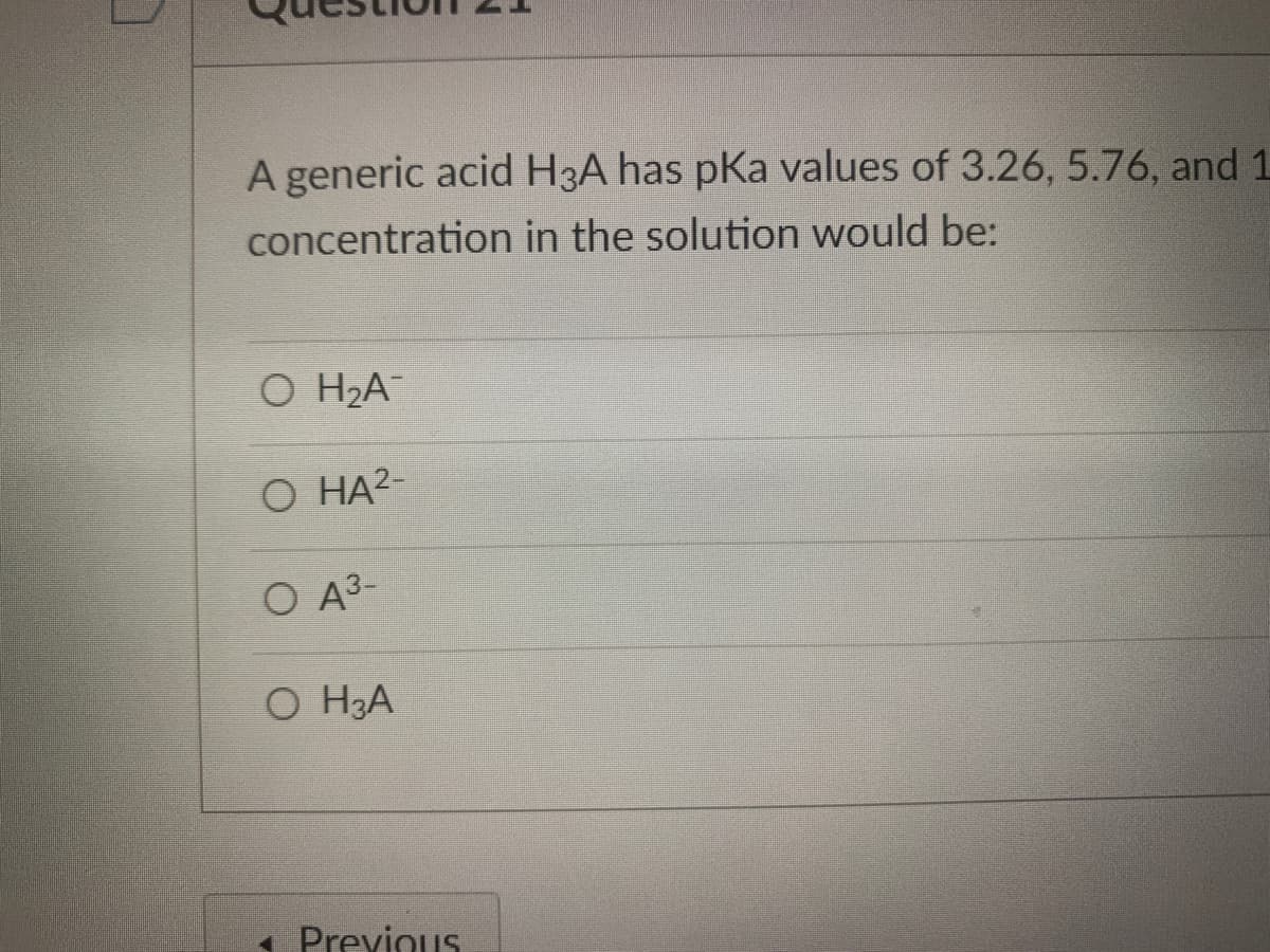 A generic acid H3A has pka values of 3.26, 5.76, and 1
concentration in the solution would be:
О HА
О НА-
O A3-
O H3A
1 Previous
