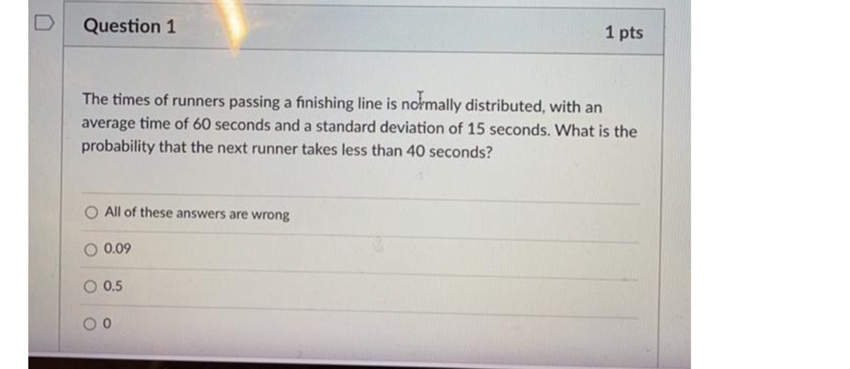 Question 1
1 pts
The times of runners passing a finishing line is normally distributed, with an
average time of 60 seconds and a standard deviation of 15 seconds. What is the
probability that the next runner takes less than 40 seconds?
All of these answers are wrong
O 0.09
0.5
0.
