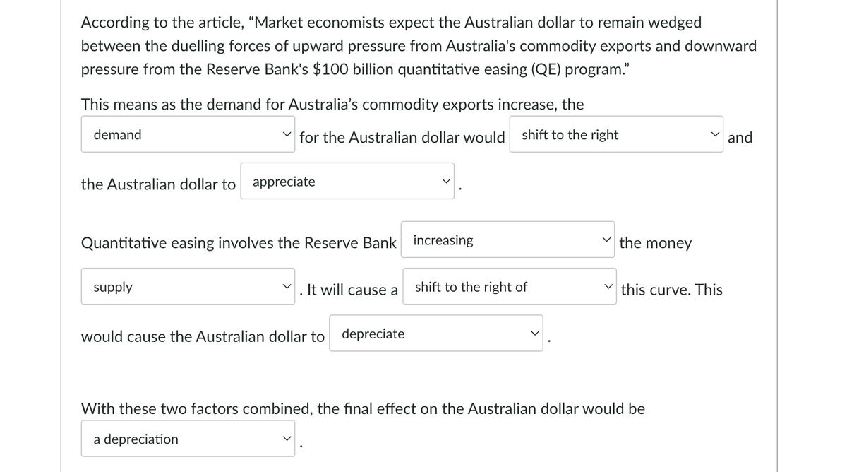 According to the article, "Market economists expect the Australian dollar to remain wedged
between the duelling forces of upward pressure from Australia's commodity exports and downward
pressure from the Reserve Bank's $100 billion quantitative easing (QE) program."
This means as the demand for Australia's commodity exports increase, the
demand
for the Australian dollar would shift to the right
and
the Australian dollar to appreciate
Quantitative easing involves the Reserve Bank increasing
supply
It will cause a
shift to the right of
would cause the Australian dollar to depreciate
With these two factors combined, the final effect on the Australian dollar would be
a depreciation
the money
this curve. This