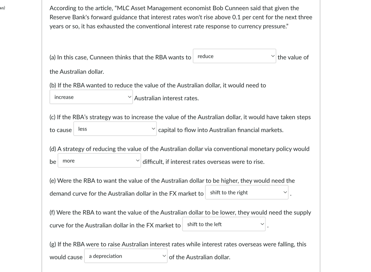 us)
According to the article, "MLC Asset Management economist Bob Cunneen said that given the
Reserve Bank's forward guidance that interest rates won't rise above 0.1 per cent for the next three
years or so, it has exhausted the conventional interest rate response to currency pressure."
(a) In this case, Cunneen thinks that the RBA wants to
reduce
the value of
the Australian dollar.
(b) If the RBA wanted to reduce the value of the Australian dollar, it would need to
increase
Australian interest rates.
(c) If the RBA's strategy was to increase the value of the Australian dollar, it would have taken steps
to cause
less
capital to flow into Australian financial markets.
(d) A strategy of reducing the value of the Australian dollar via conventional monetary policy would
be more
difficult, if interest rates overseas were to rise.
(e) Were the RBA to want the value of the Australian dollar to be higher, they would need the
demand curve for the Australian dollar in the FX market to shift to the right
(f) Were the RBA to want the value of the Australian dollar to be lower, they would need the supply
curve for the Australian dollar in the FX market to shift to the left
(g) If the RBA were to raise Australian interest rates while interest rates overseas were falling, this
would cause
a depreciation
of the Australian dollar.