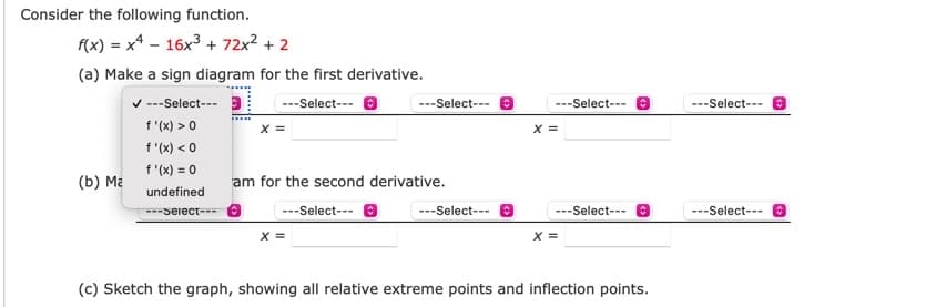 Consider the following function.
f(x) = x4 - 16x3 + 72x2 + 2
(a) Make a sign diagram for the first derivative.
v ---Select--- 3
f "(x) >0
f "(x) < 0
f (x) = 0
---Select--- O
---Select--- O
---Select---
---Select--- e
x =
x =
(b) Ma
am for the second derivative.
undefined
---Seiect--- e
---Select--- e
---Select--- O
---Select--- e
---Select--- 8
X =
X =
(c) Sketch the graph, showing all relative extreme points and inflection points.
