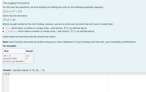 The support functions
For the next few questions, we'll be working on finding the roots for the following quadratic equation:
f(x)=x²-1.5
which has the derivative:
f'(x)=2r
Before we get started on the root-finding, however, you are to write two functions that will come in handy later:
f(x), which takes a number or numpy array x and returns f(x) as defined above.
f_prine(x), which takes a number or numpy array x and returns f'(x) as defined above.
Paste these two functions into the answer box below.
Note: Each function can easily be written using just a return statement. If you're doing more than this, you're probably overthinking it.
For example:
Test
x = 2
print (f(x))
print(f_prine(x))
Result
2.5
4
Answer: (penalty regime: 0, 10, 20, ... %)