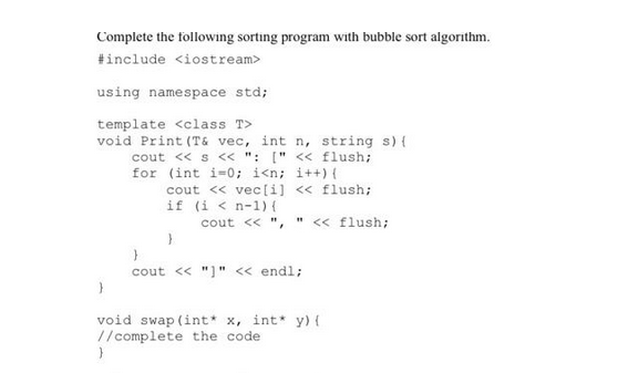 Complete the following sorting program with bubble sort algorithm.
#include <iostream>
using namespace std;
template <class T>
void Print (T& vec, int n, string s) {
cout << s << ": [" << flush;
for (int i=0; i<n; i++) {
}
cout << vec[i] << flush;
if (i <n-1) {
cout << ", " << flush;
}
}
}
cout << "]" << endl;
void swap (int* x, int* y) {
//complete the code.