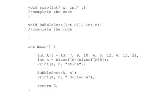 void swap (int* x, int* y) {
//complete the code
}
void BubbleSort (int A[], int n) {
//complete the code
}
int main() {
int A[] (3, 7, 9, 10, 6, 5, 12, 4, 11, 2);
int n = sizeof (A) /sizeof (A [0]);
Print (A, n, "\t\tA");
BubbleSort (A, n);
Print (A, n, "Sorted A");
return 0;