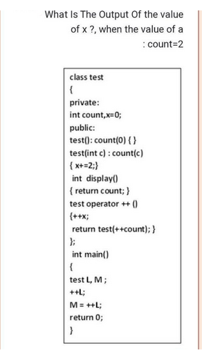 What Is The Output of the value
of x ?, when the value of a
:count=2
class test
{
private:
int count,x=0;
public:
test(): count(0) { }
test(int c): count(c)
{x+=2;}
int display()
{ return count; }
test operator ++ ()
{++x;
return test(++count); }
int main()
{
test L, M;
++L;
M = ++L;
return 0;
}