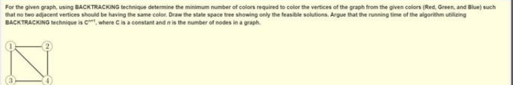 For the given graph, using BACKTRACKING technique determine the minimum number of colors required to color the vertices of the graph from the given colors (Red, Green, and Blue) such
that no two adjacent vertices should be having the same color. Draw the state space tree showing only the feasible solutions. Argue that the running time of the algorithm utilizing
BACKTRACKING technique is C, where C is a constant and in is the number of nodes in a graph.