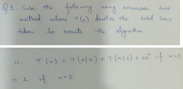 91. Sove the
11
following
using
method where I (~) denotes the
taken
to execute
=
1
tree
total time
n=1
se cursion
the algorithm.
T (n) = T(1/4) + T (1/2) + cn²³
2
if
if n>1
if