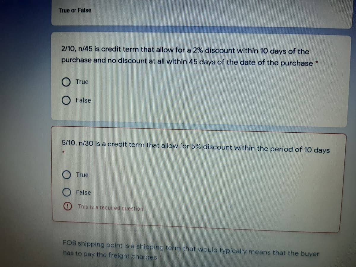 True or False
2/10, n/45 is credit term that allow for a 2% discount within 10 days of the
purchase and no discount at all within 45 days of the date of the purchase *
True
False
5/10, n/30 is a credit termn that allow for 5% discount within the period of 10 days
True
False
This is a required question
FOB shipping point is a shipping term that would typically means that the buyer
has to pay the freight charges
