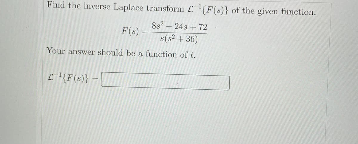 Find the inverse Laplace transform L-{F(s)} of the given function.
8s² – 24s + 72
-
F(s) =
s(s² + 36)
Your answer should be a function of t.
L-'{F(s)} =
