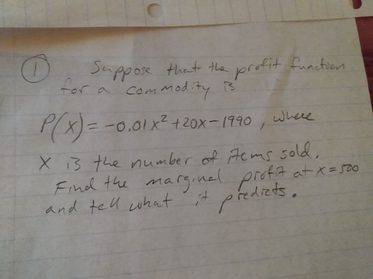 Su
Jappose that the profit function
tor a com modity
X)=-0.01x2+20x-1990
where
3.
X13 the number of Acms sold,
Find the marginal profit at x=50
and tell what ;it
tems so
predizds.
