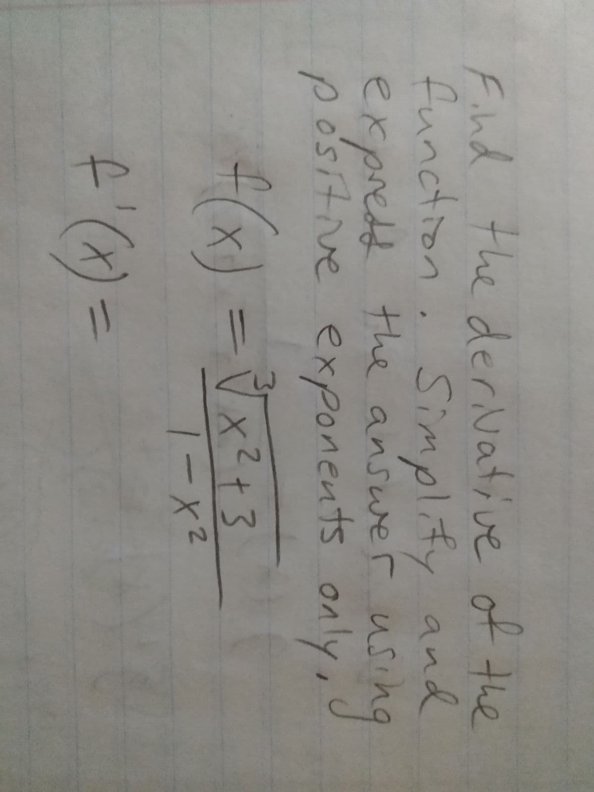 **Task: Find the Derivative**

Goal: Simplify and express the answer using positive exponents only.

Given Function:
\[ f(x) = \frac{\sqrt[3]{x^2 + 3}}{1 - x^2} \]

Derivative:
\[ f'(x) = \] (To be calculated)

This problem involves finding the derivative of a function that contains both a radical and a rational expression. The goal is to express the derivative in its simplest form with only positive exponents.