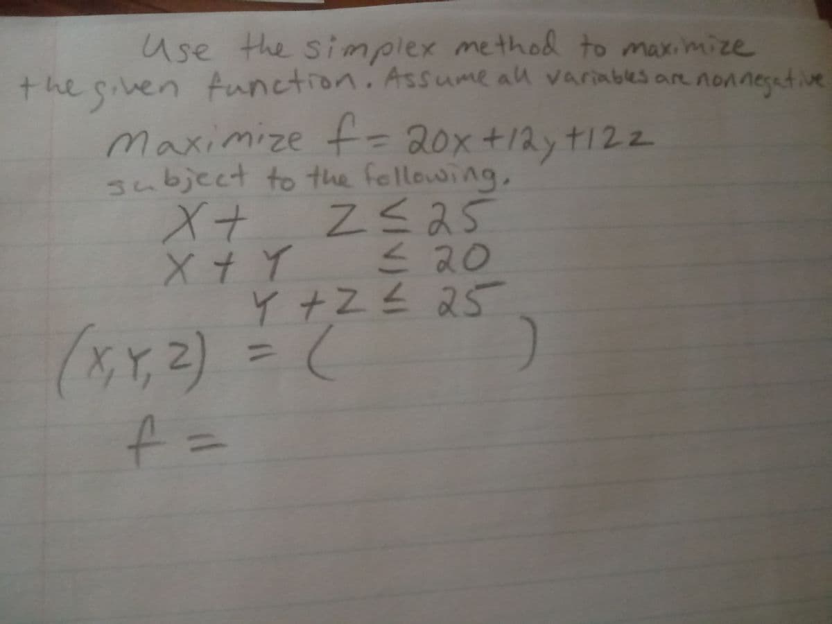 Use the simplex method to max.mize
the siven Aunction. Assume al variables are nonnegative
Maximize t=20x+12yt12z
subject to the fellowing,
ZE25
XナYS 20
Y +Z 25
%3D
