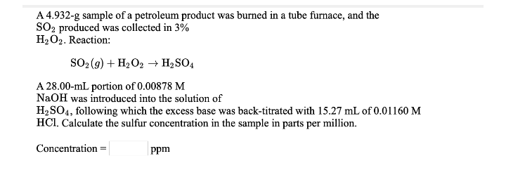 A 4.932-g sample of a petroleum product was burned in a tube furnace, and the
SO2 produced was collected in 3%
H2 O2. Reaction:
SO2 (9) + H2 O2 → H2SO4
A 28.00-mL portion of 0.00878 M
NaOH was introduced into the solution of
H2SO4, following which the excess base was back-titrated with 15.27 mL of 0.01160 M
HCI. Calculate the sulfur concentration in the sample in parts per million.
Concentration =
ppm
