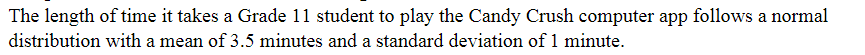 The length of time it takes a Grade 11 student to play the Candy Crush computer app follows a normal
distribution with a mean of 3.5 minutes and a standard deviation of 1 minute.
