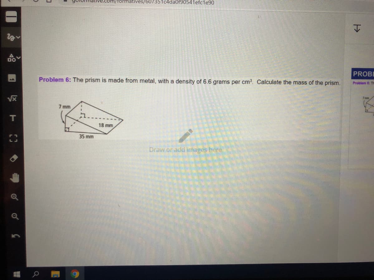 formatives/b07351c4da0f90541efc1e90
DO
PROBE
Problem 6: The prism is made from metal, with a density of 6.6 grams per cm. Calculate the mass of the prism.
Problem 6: TH
Vx
7 mm
IT
18 mm
35 mm
Draw or add images here
