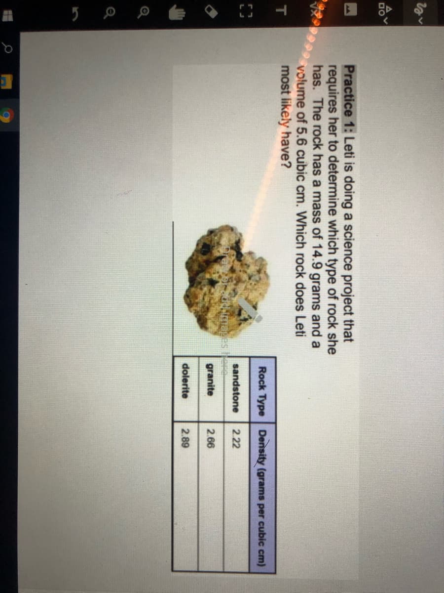 Practice 1: Leti is doing a science project that
requires her to determine which type of rock she
has. The rock has a mass of 14.9 grams and a
volume of 5.6 cubic cm. Which rock does Leti
most likely have?
Rock Type Density (grams per cubic cm)
sandstone
2.22
granite
2.66
dolerite
2.89
