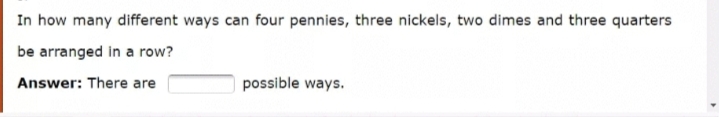 In how many different ways can four pennies, three nickels, two dimes and three quarters
be arranged in a row?
Answer: There are
possible ways.
