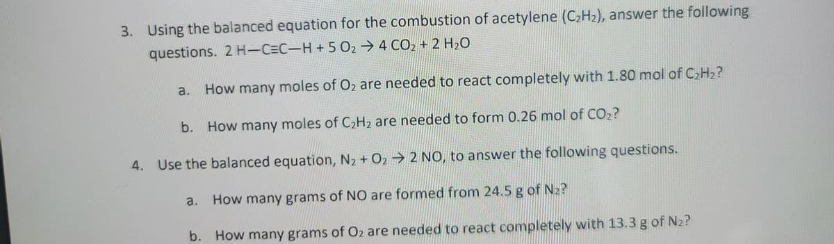 3. Using the balanced equation for the combustion of acetylene (C₂H₂), answer the following
questions. 2 H¬C=C−H + 5 O₂ → 4 CO₂ + 2 H₂O
a.
How many moles of O₂ are needed to react completely with 1.80 mol of C₂H₂?
b. How many moles of C₂H₂ are needed to form 0.26 mol of CO₂?
4. Use the balanced equation, N₂ + O₂ → 2 NO, to answer the following questions.
a.
How many grams of NO are formed from 24.5 g of №₂?
b. How many grams of O2 are needed to react completely with 13.3 g of N₂?