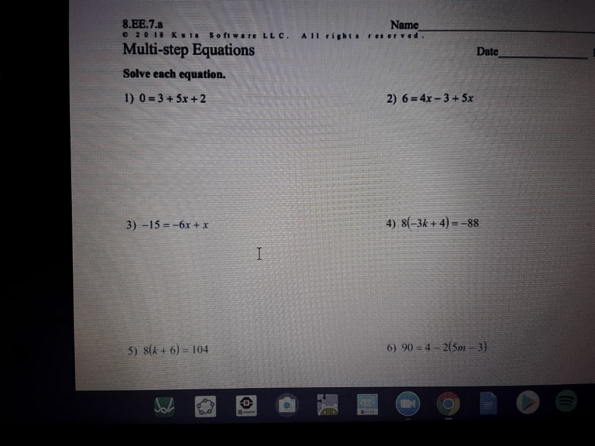 8.EE.7.a
O 20 18 Kula
Name
AII rights res er Ved
Software LLC.
Multi-step Equations
Date
Solve each equation.
1) 0 = 3 + 5x + 2
2) 6=4x-3+5x
3)-15=-6x + x
4) 8(-3k + 4) =-88
5) SIA + 6) = 04
6) 90 4- 2(5m-3)
