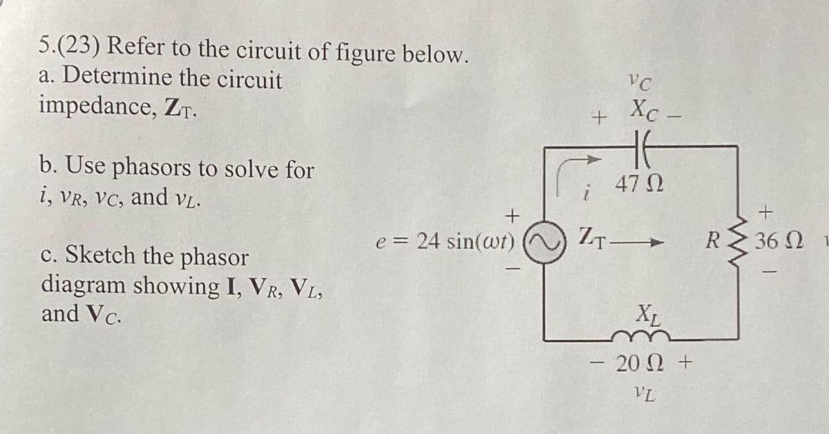 5.(23) Refer to the circuit of figure below.
a. Determine the circuit
impedance, ZT.
b. Use phasors to solve for
i, VR, VC, and VL.
c. Sketch the phasor
diagram showing I, VR, VL,
and Vc.
+
e = 24 sin(wt)
+
ZT
VC
Xc -
47 Ω
XL
- 202 +
VL
www
+1
36ΩΙ