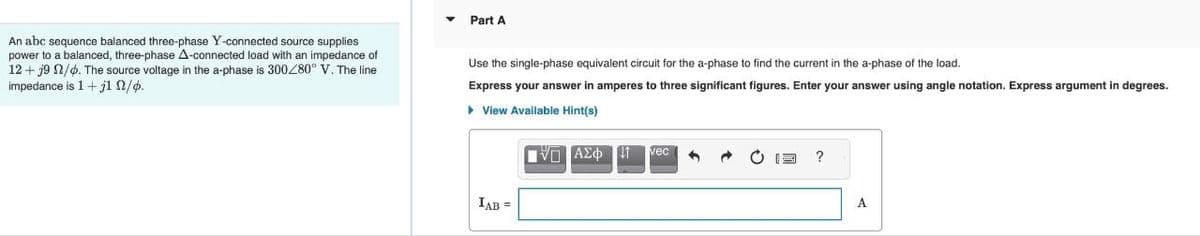 An abc sequence balanced three-phase Y-connected source supplies
power to a balanced, three-phase A-connected load with an impedance of
12+ 19 n/d. The source voltage in the a-phase is 300/80° V. The line
impedance is 1 + j1 n/p.
Part A
Use the single-phase equivalent circuit for the a-phase to find the current in the a-phase of the load.
Express your answer in amperes to three significant figures. Enter your answer using angle notation. Express argument in degrees.
View Available Hint(s)
[ΜΠΑΣΦ
IAB =
vec
d
?
A