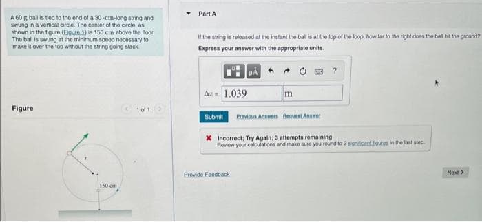 A 60 g ball is tied to the end of a 30-cm-long string and
swung in a vertical circle. The center of the circle, as
shown in the figure, (Eigure 1) is 150 cm above the floor.
The ball is swung at the minimum speed necessary to
make it over the top without the string going slack.
Figure
150 cm
1001 >
Part A
If the string is released at the instant the ball is at the top of the loop, how far to the right does the ball hit the ground?
Express your answer with the appropriate units.
Az - 1.039
Submit
m
Provide Feedback
Previous Answers Bequest Answer
?
X Incorrect; Try Again; 3 attempts remaining
Review your calculations and make sure you round to 2 significant figures in the last step.
Next >