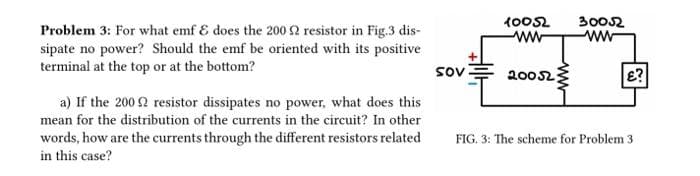 Problem 3: For what emf & does the 200 £2 resistor in Fig.3 dis-
sipate no power? Should the emf be oriented with its positive
terminal at the top or at the bottom?
a) If the 2002 resistor dissipates no power, what does this
mean for the distribution of the currents in the circuit? In other
words, how are the currents through the different resistors related
in this case?
sov
10052
ww
200523
30052
ww
E?
FIG. 3: The scheme for Problem 31