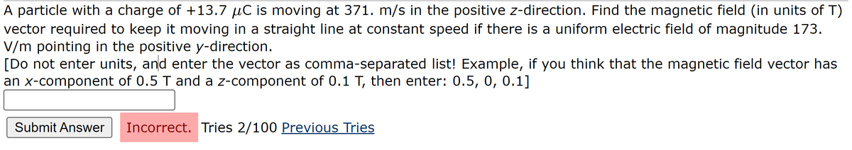 A particle with a charge of +13.7 µC is moving at 371. m/s in the positive z-direction. Find the magnetic field (in units of T)
vector required to keep it moving in a straight line at constant speed if there is a uniform electric field of magnitude 173.
V/m pointing in the positive y-direction.
[Do not enter units, and enter the vector as comma-separated list! Example, if you think that the magnetic field vector has
an x-component of 0.5 T and a z-component of 0.1 T, then enter: 0.5, 0, 0.1]
Submit Answer Incorrect. Tries 2/100 Previous Tries