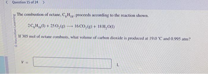 Question 15 of 24 >
Macmillan Learning
The combustion of octane, CH₁g. proceeds according to the reaction shown.
2CH() +250₂(g) 16CO₂(g) + 18 H₂O(1)
If 305 mol of octane combusts, what volume of carbon dioxide is produced at 19.0 °C and 0.995 atm?
V =
-
L