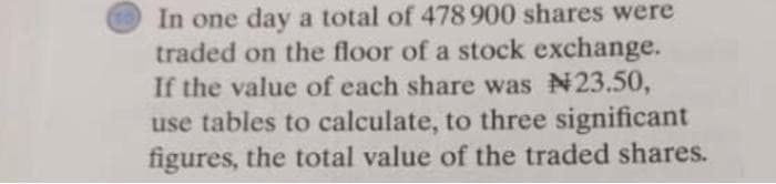 In one day a total of 478 900 shares were
traded on the floor of a stock exchange.
If the value of each share was N23.50,
use tables to calculate, to three significant
figures, the total value of the traded shares.