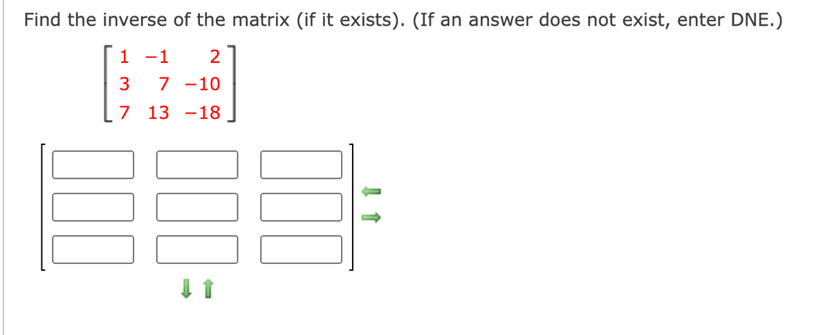 Find the inverse of the matrix (if it exists). (If an answer does not exist, enter DNE.)
1
-1
7 -10
7 13 -18
