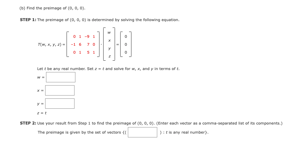 (b) Find the preimage of (0, 0, 0).
STEP 1: The preimage of (0, 0, 0) is determined by solving the following equation.
0 1 -9 1
T(w, х, у, 2) 3|
-1 6
0 1
5 1
Let t be any real number. Set z = t and solve for w, x, and y in terms of t.
W =
X =
y =
z = t
STEP 2: Use your result from Step 1 to find the preimage of (0, 0, 0). (Enter each vector as a comma-separated list of its components.)
The preimage is given by the set of vectors {(
): t is any real number}.
