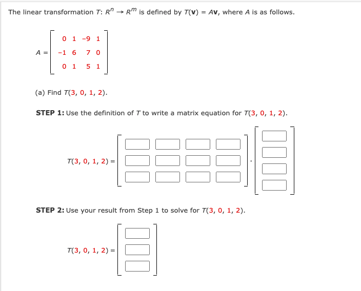 The linear transformation T: R" → RM is defined by T(v) = Av, where A is as follows.
0 1 -9 1
A =
-1 6
7 0
0 1
5 1
(a) Find T(3, 0, 1, 2).
STEP 1: Use the definition of T to write a matrix equation for T(3, 0, 1, 2).
T(3, о, 1, 2) 3D
STEP 2: Use your result from Step 1 to solve for T(3, 0, 1, 2).
T(3, 0, 1, 2) =
