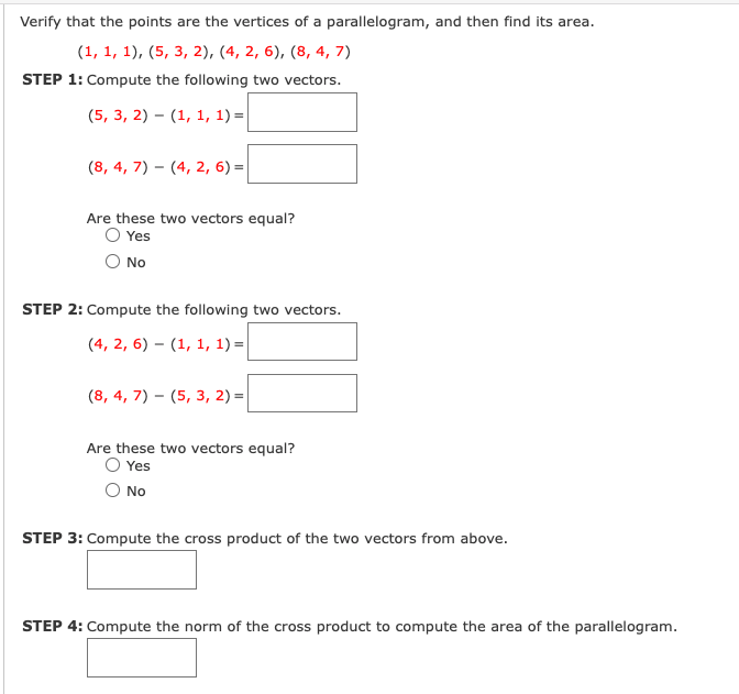 Verify that the points are the vertices of a parallelogram, and then find its area.
(1, 1, 1), (5, 3, 2), (4, 2, 6), (8, 4, 7)
STEP 1: Compute the following two vectors.
(5, 3, 2) – (1, 1, 1) =|
(8, 4, 7) – (4, 2, 6) =
Are these two vectors equal?
O Yes
No
STEP 2: Compute the following two vectors.
(4, 2, 6) – (1, 1, 1) =|
(8, 4, 7) – (5, 3, 2) =
Are these two vectors equal?
O Yes
No
STEP 3: Compute the cross product of the two vectors from above.
STEP 4: Compute the norm of the cross product to compute the area of the parallelogram.
