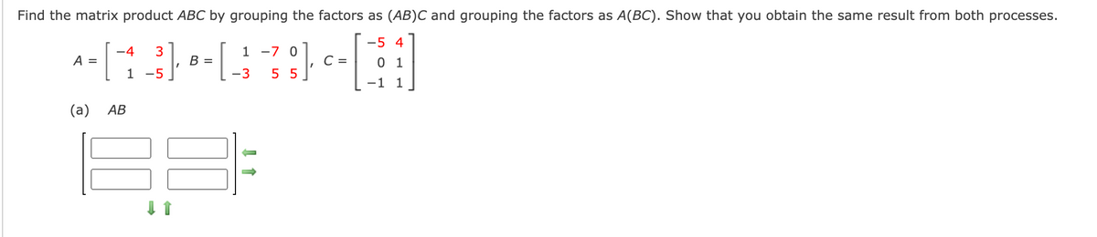 Find the matrix product ABC by grouping the factors as (AB)C and grouping the factors as A(BC). Show that you obtain the same result from both processes.
-5 4
-4
1 -7 0
A =
В —
С -
0 1
1
-5
-3
5 5
-1 1
(a)
АВ
