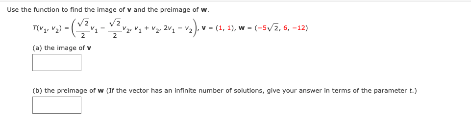 Use the function to find the image of v and the preimage of w.
T(V,, v2) =
V2, V1 + V2, 2v1-v2), v = (1, 1), w = (-5/2, 6, –12)
(a) the image of v
(b) the preimage of w (If the vector has an infinite number of solutions, give your answer in terms of the parameter t.)
