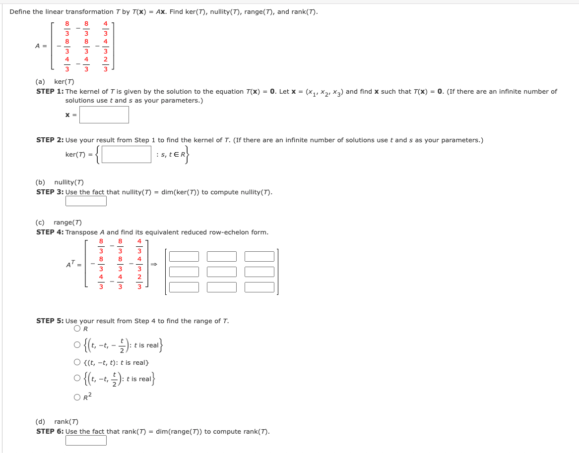 Define the linear transformation I by T(x) = Ax. Find ker(T), nullity(T), range(T), and rank(T).
8
8
4
3
3
8
8
4
A =
3
3
4
4
3
(a) ker(T)
STEP 1: The kernel of T is given by the solution to the equation T(x) = 0. Let x = (x,, Xa, x,) and find x such that T(x) = 0. (If there are an infinite number of
solutions use t and s as your parameters.)
X =
STEP 2: Use your result from Step 1 to find the kernel of T. (If there are an infinite number of solutions use t and s as your parameters.)
ker(T) =
(b)
nullity(T)
STEP 3: Use the fact that nullity(T) = dim(ker(T)) to compute nullity(T).
(c)
range(T)
STEP 4: Transpose A and find its equivalent reduced row-echelon form.
8
8
8
4T:
4
4
STEP 5: Use your result from Step 4 to find the range of T.
OR
t is
-
O {(t, -t, t): t is real}
>{(, -+, ;); is rea}
-t,
OR?
(d) rank(T)
STEP 6: Use the fact that rank(T) = dim(range(T)) to compute rank(T).
