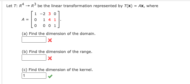 Let T: R* → R be the linear transformation represented by T(x) = Ax, where
1 -2 3 0
0 1 4 1.
0 0 0 1]
A =
(a) Find the dimension of the domain.
(b) Find the dimension of the range.
(c) Find the dimension of the kernel.
1
