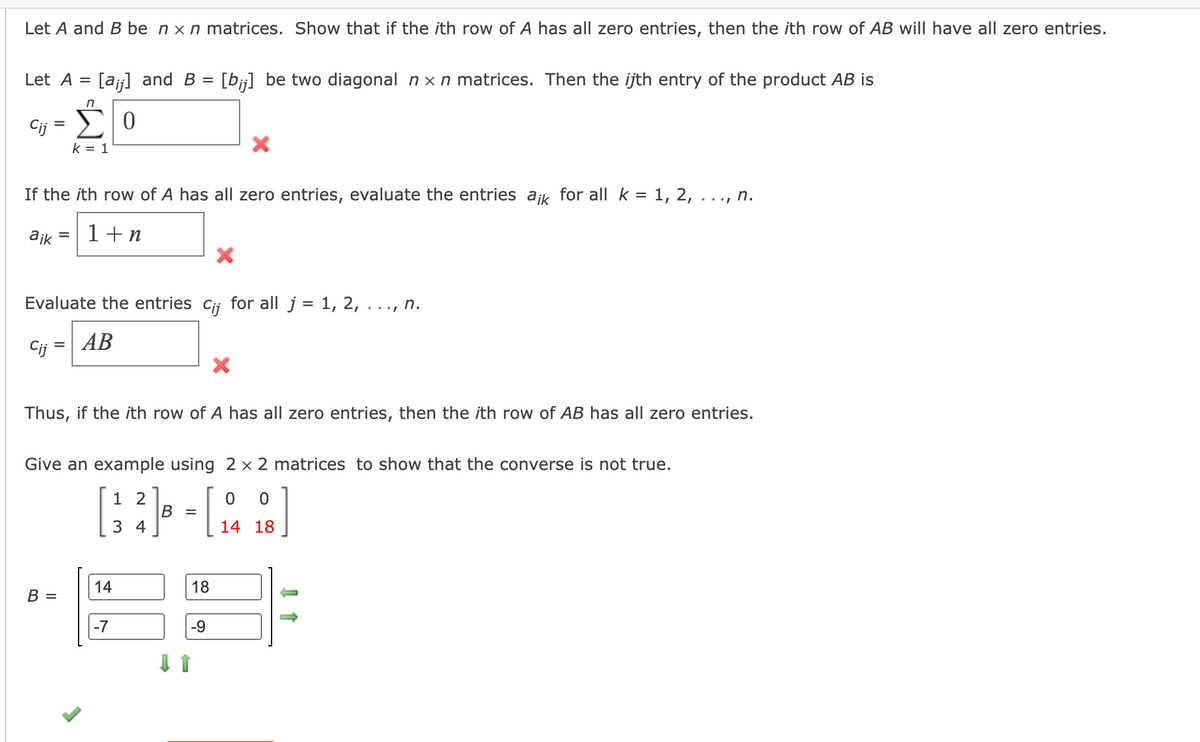 **Matrix Row Zero Product Theorem**

Let \( A \) and \( B \) be \( n \times n \) matrices. We aim to show that if the \( i \)th row of \( A \) has all zero entries, then the \( i \)th row of the product \( AB \) will also have all zero entries.

Consider:

- Let \( A = [a_{ij}] \) and \( B = [b_{ij}] \) be two diagonal \( n \times n \) matrices. The \( i \)th entry of the product \( AB \) is given by:

  \[
  c_{ij} = \sum_{k=1}^{n} 0 
  \]

- If the \( i \)th row of \( A \) has all zero entries, evaluate the entries \( a_{ik} \) for all \( k = 1, 2, \ldots, n \).

  \[
  a_{ik} = 1 + n
  \]

- Evaluate the entries \( c_{ij} \) for all \( j = 1, 2, \ldots, n \).

  \[
  c_{ij} = AB
  \]

Thus, if the \( i \)th row of \( A \) has all zero entries, the \( i \)th row of \( AB \) will have all zero entries.

**Example to Show the Converse is Not True**

To demonstrate the converse is not true, use \( 2 \times 2 \) matrices as an example:

\[
A = \begin{bmatrix} 1 & 2 \\ 3 & 4 \end{bmatrix}, \quad B = \begin{bmatrix} 0 & 0 \\ 14 & 18 \end{bmatrix}
\]

Matrix \( B \) is:

\[
B = \begin{bmatrix} 14 & 18 \\ -7 & -9 \end{bmatrix}
\]

In this example, notice the incorrect statement marked with a red cross indicates mistakes in the attempted computation or a potential misapplication of the theorem. The green check marks indicate corrections or validations. 

This exercise clarifies that while the zero row product rule holds true, its converse does not necessarily apply.