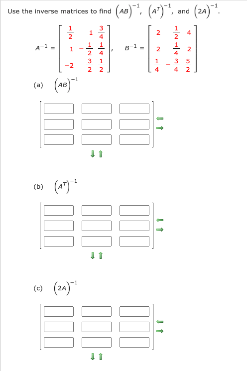 **Use the inverse matrices to find \( (AB)^{-1} \), \( (A^T)^{-1} \), and \( (2A)^{-1} \).**

Given:

\[ A^{-1} = \begin{bmatrix} 
\frac{1}{2} & 1 & \frac{3}{4} \\ 
1 & -2 & \frac{1}{4} \\ 
-2 & 1 & \frac{1}{2} 
\end{bmatrix}, \quad 
B^{-1} = \begin{bmatrix} 
2 & 1 & 4 \\ 
2 & \frac{1}{2} & 2 \\ 
1 & -\frac{3}{4} & 2 
\end{bmatrix} \]

**(a) \( (AB)^{-1} \)**

Diagram with three rows and three columns of empty boxes indicating the positions for each element of the resulting inverse matrix. There are green arrows pointing right and downward, implying the order and direction for filling in the matrix.

**(b) \( (A^T)^{-1} \)**

Another similar diagram with empty boxes structured in a 3x3 matrix format, with green arrows indicating the direction for determining the elements of the inverse of the transpose of matrix \( A \).

**(c) \( (2A)^{-1} \)**

The third diagram, following the same format. It shows empty boxes for a 3x3 matrix, with green arrows pointing right and downward to help guide solving for the inverse of \( 2A \).

In each sub-section, students are expected to compute the inverse matrices based on the provided inverse matrices of \( A \) and \( B \), applying the necessary mathematical rules and operations for matrix inverses.