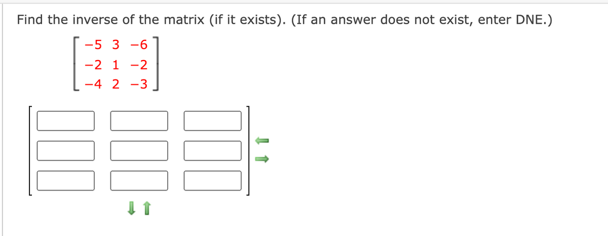 Find the inverse of the matrix (if it exists). (If an answer does not exist, enter DNE.)
-5 3 -6
-2 1 -2
-4 2 -3
