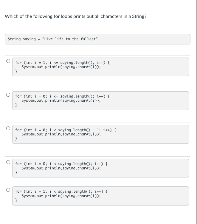 Which of the following for loops prints out all characters in a String?
String saying = "Live life to the fullest";
for (int i = 1; i = saying.length(); i++) {
System.out.println(saying.charAt(i));
}
for (int i = 0; i = saying.length(); i++) {
System.out.println(saying.charAt(i));
}
for (int i = 0; i < saying.length() - 1; i++) {
System.out.println(saying.charAt(i));
}
for (int i = 0; i < saying.length(); i++) {
System.out.println(saying.charAt(i));
}
for (int i = 1; i < saying.length(); i++) {
System.out.println(saying.charAt(i));
}
