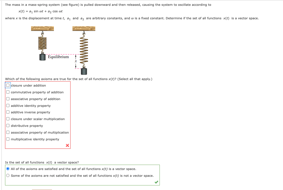 The mass in a mass-spring system (see figure) is pulled downward and then released, causing the system to oscillate according to
x(t) = a, sin ot + a, cos ot
where x is the displacement at time t, a, and a, are arbitrary constants, and o is a fixed constant. Determine if the set of all functions x(t) is a vector space.
Equilibrium
Which of the following axioms are true for the set of all functions x(t)? (Select all that apply.)
Oclosure under addition
1......
O commutative property of addition
O associative property of addition
O additive identity property
O additive inverse property
O closure under scalar multiplication
O distributive property
O associative property of multiplication
O multiplicative identity property
Is the set of all functions x(t) a vector space?
O All of the axioms are satisfied and the set of all functions x(t) is a vector space.
O Some of the axioms are not satisfied and the set of all functions x(t) is not a vector space.
www
