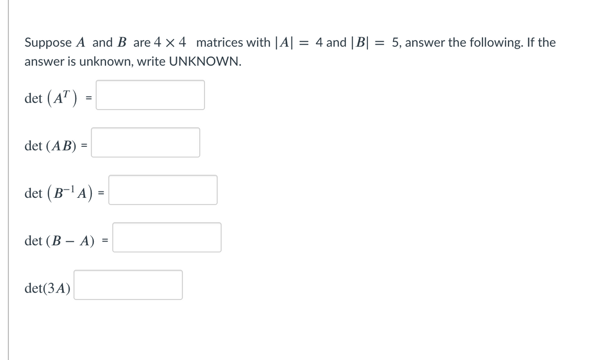 Suppose A and B are 4 x 4 matrices with |A| = 4 and |B| = 5, answer the following. If the
answer is unknown, write UNKNOWN.
det (A") =
det (AB) =
%3D
det (B-'A) =
det (B – A) =
det(3A)
