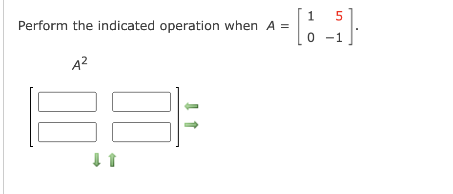 Perform the indicated operation when \( A = \begin{bmatrix} 1 & 5 \\ 0 & -1 \end{bmatrix} \).

\[ A^2 \]

This includes matrix multiplication of \( A \times A \).

To find \( A^2 \), multiply the matrix \( A \) by itself:

Given:
\[ A = \begin{bmatrix} 1 & 5 \\ 0 & -1 \end{bmatrix} \]

The resulting expressions are as follows, with arrows indicating operations:

1. Multiply the first row by the first column:
   \[ a_{11} = (1 \times 1) + (5 \times 0) \]

2. Multiply the first row by the second column:
   \[ a_{12} = (1 \times 5) + (5 \times -1) \]

3. Multiply the second row by the first column:
   \[ a_{21} = (0 \times 1) + (-1 \times 0) \]

4. Multiply the second row by the second column:
   \[ a_{22} = (0 \times 5) + (-1 \times -1) \]

Place each result in the appropriate position within the 2x2 matrix.